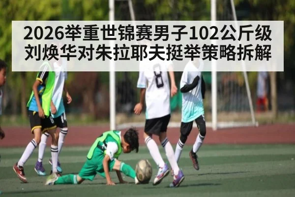 2026举重世锦赛男子102公斤级刘焕华对朱拉耶夫挺举策略拆解